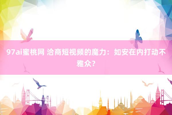 97ai蜜桃网 洽商短视频的魔力：如安在内打动不雅众？