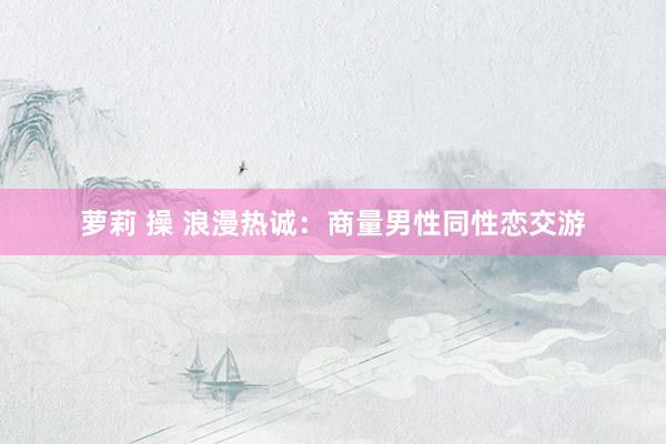 萝莉 操 浪漫热诚：商量男性同性恋交游