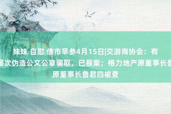 妹妹 自慰 债市早参4月15日|交游商协会：有行恶分子屡次伪造公文公章骗取，已报案；格力地产原董事长鲁君四被查