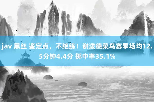 jav 黑丝 鉴定点，不绝练！谢泼德菜鸟赛季场均12.5分钟4.4分 掷中率35.1%