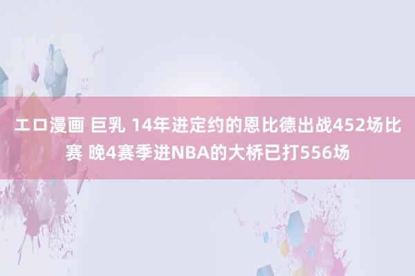 エロ漫画 巨乳 14年进定约的恩比德出战452场比赛 晚4赛季进NBA的大桥已打556场