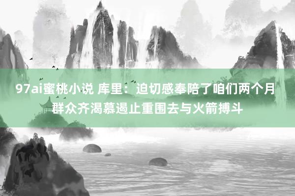 97ai蜜桃小说 库里：迫切感奉陪了咱们两个月 群众齐渴慕遏止重围去与火箭搏斗