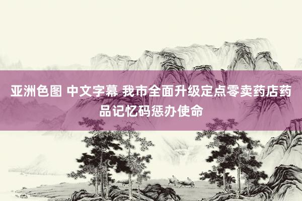 亚洲色图 中文字幕 我市全面升级定点零卖药店药品记忆码惩办使命