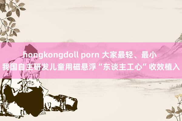 hongkongdoll porn 大家最轻、最小 我国自主研发儿童用磁悬浮“东谈主工心”收效植入