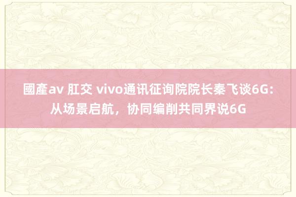 國產av 肛交 vivo通讯征询院院长秦飞谈6G：从场景启航，协同编削共同界说6G