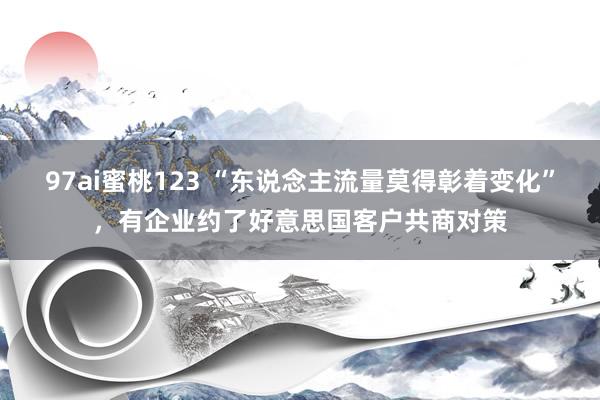 97ai蜜桃123 “东说念主流量莫得彰着变化”，有企业约了好意思国客户共商对策