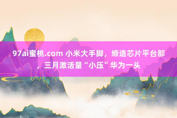 97ai蜜桃.com 小米大手脚，缔造芯片平台部，三月激活量“小压”华为一头