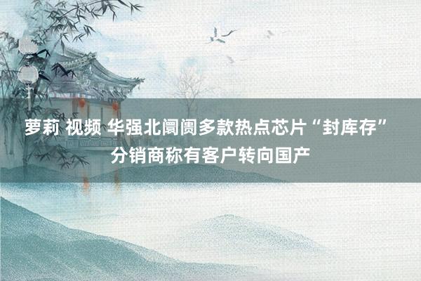萝莉 视频 华强北阛阓多款热点芯片“封库存” 分销商称有客户转向国产