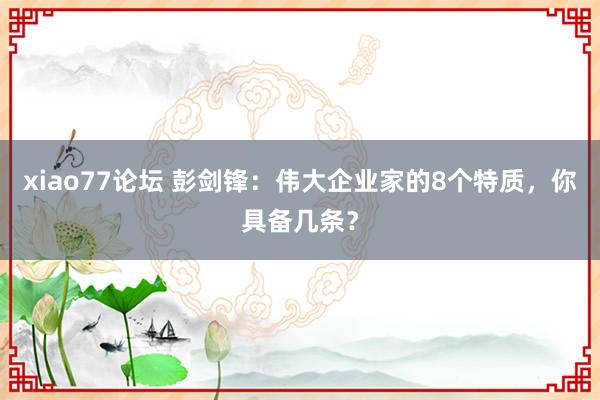xiao77论坛 彭剑锋：伟大企业家的8个特质，你具备几条？
