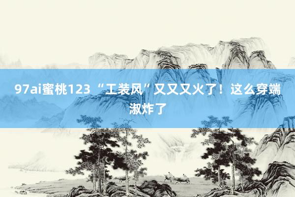 97ai蜜桃123 “工装风”又又又火了！这么穿端淑炸了
