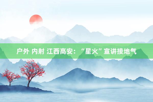 户外 内射 江西高安：“星火”宣讲接地气