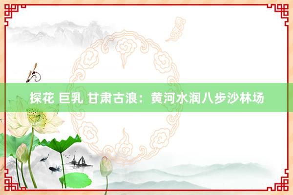 探花 巨乳 甘肃古浪：黄河水润八步沙林场
