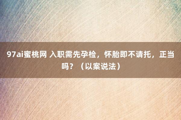 97ai蜜桃网 入职需先孕检，怀胎即不请托，正当吗？（以案说法）