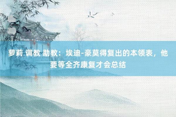 萝莉 调教 助教：埃迪-豪莫得复出的本领表，他要等全齐康复才会总结