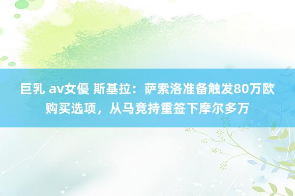 巨乳 av女優 斯基拉：萨索洛准备触发80万欧购买选项，从马竞持重签下摩尔多万