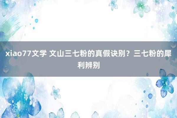 xiao77文学 文山三七粉的真假诀别？三七粉的犀利辨别