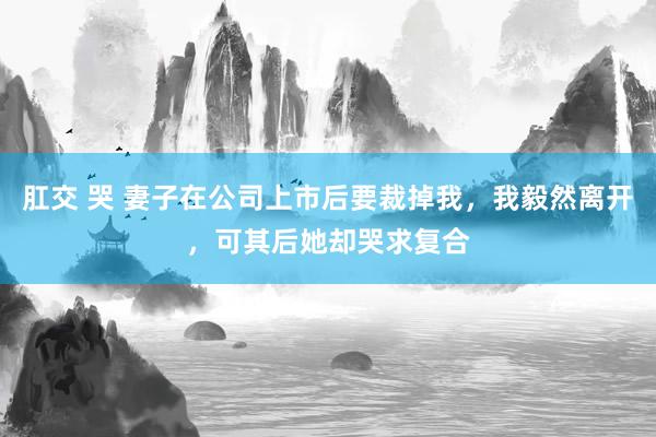 肛交 哭 妻子在公司上市后要裁掉我，我毅然离开，可其后她却哭求复合