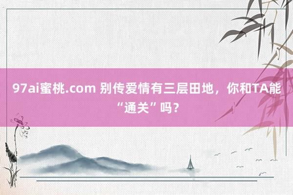 97ai蜜桃.com 别传爱情有三层田地，你和TA能“通关”吗？