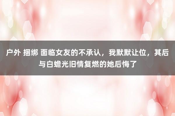户外 捆绑 面临女友的不承认，我默默让位，其后与白蟾光旧情复燃的她后悔了