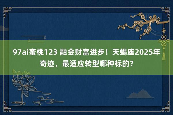 97ai蜜桃123 融会财富进步！天蝎座2025年奇迹，最适应转型哪种标的？