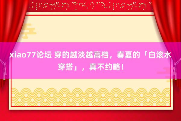 xiao77论坛 穿的越淡越高档，春夏的「白滚水穿搭」，真不约略！