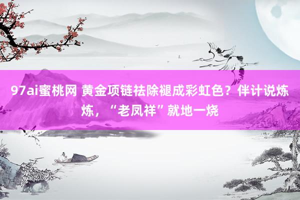 97ai蜜桃网 黄金项链祛除褪成彩虹色？伴计说炼炼，“老凤祥”就地一烧
