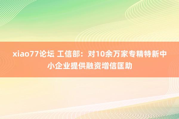 xiao77论坛 工信部：对10余万家专精特新中小企业提供融资增信匡助
