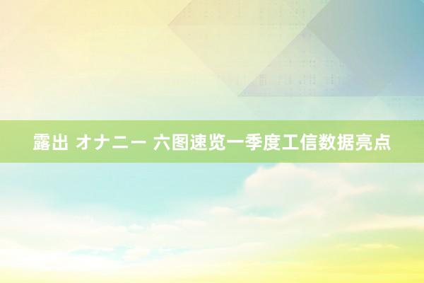 露出 オナニー 六图速览一季度工信数据亮点