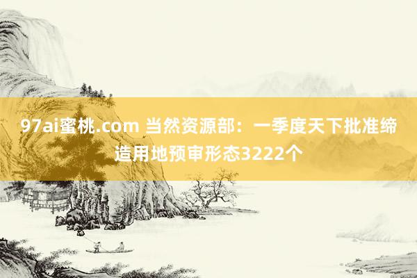97ai蜜桃.com 当然资源部：一季度天下批准缔造用地预审形态3222个