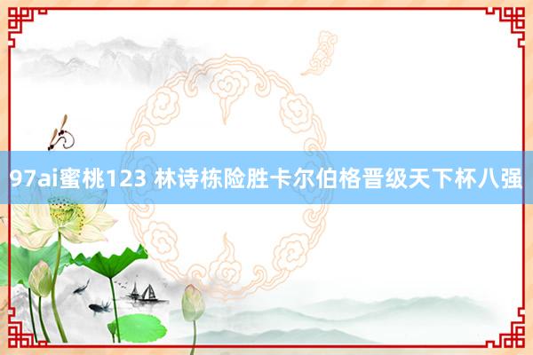 97ai蜜桃123 林诗栋险胜卡尔伯格晋级天下杯八强