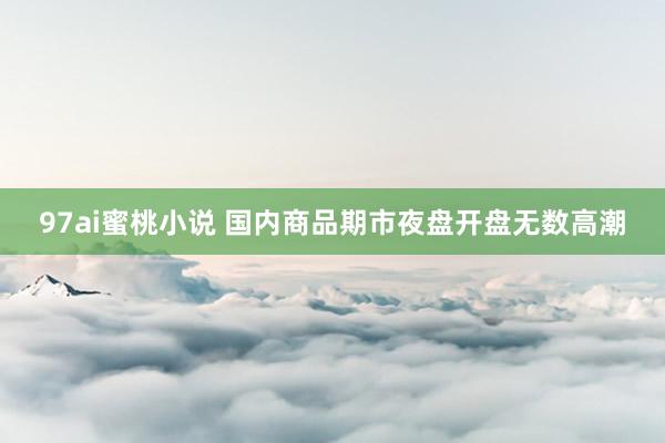 97ai蜜桃小说 国内商品期市夜盘开盘无数高潮