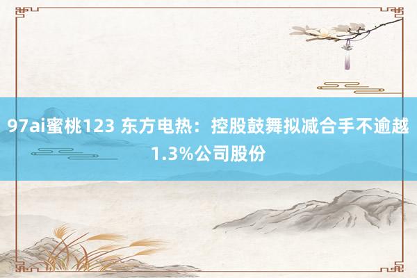 97ai蜜桃123 东方电热：控股鼓舞拟减合手不逾越1.3%公司股份