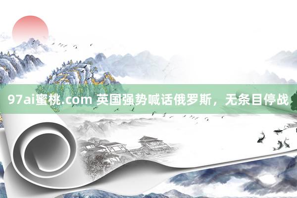 97ai蜜桃.com 英国强势喊话俄罗斯，无条目停战