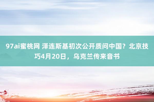 97ai蜜桃网 泽连斯基初次公开质问中国？北京技巧4月20日，乌克兰传来音书