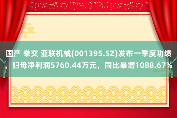 国产 拳交 亚联机械(001395.SZ)发布一季度功绩，归母净利润5760.44万元，同比暴增1088.67%