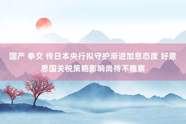 国产 拳交 传日本央行拟守护渐进加息态度 好意思国关税策略影响尚待不雅察