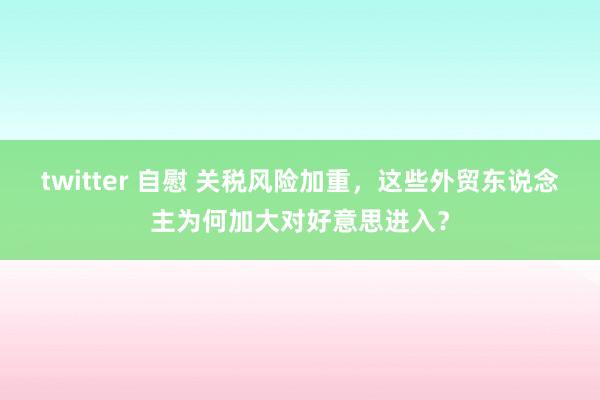 twitter 自慰 关税风险加重，这些外贸东说念主为何加大对好意思进入？