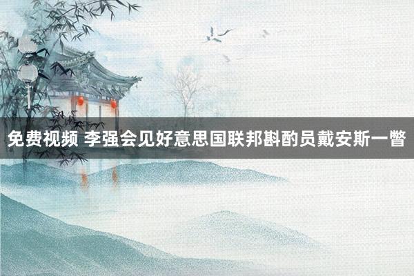 免费视频 李强会见好意思国联邦斟酌员戴安斯一瞥