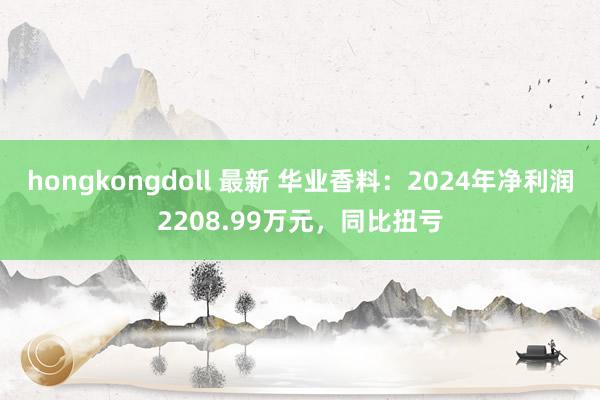hongkongdoll 最新 华业香料：2024年净利润2208.99万元，同比扭亏