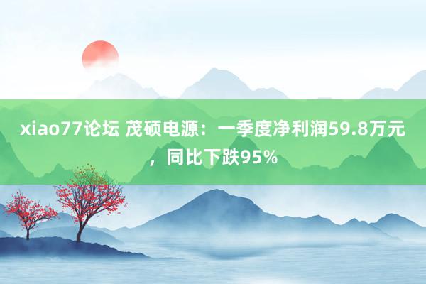 xiao77论坛 茂硕电源：一季度净利润59.8万元，同比下跌95%