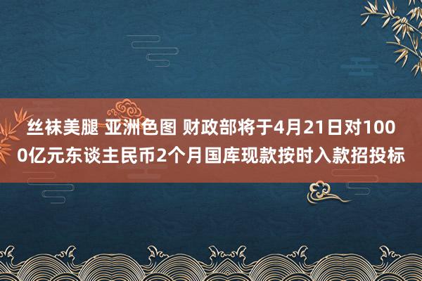 丝袜美腿 亚洲色图 财政部将于4月21日对1000亿元东谈主民币2个月国库现款按时入款招投标