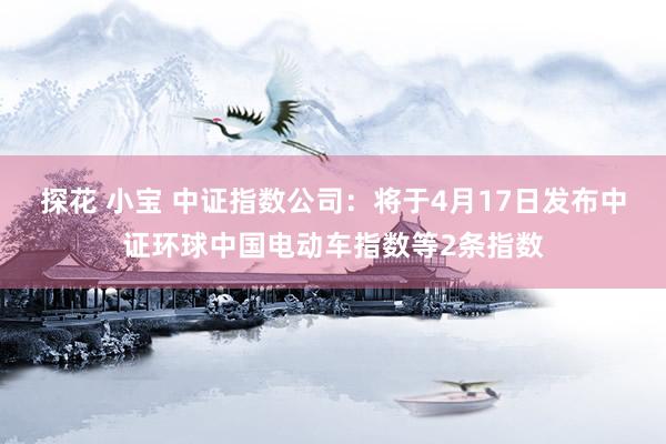 探花 小宝 中证指数公司：将于4月17日发布中证环球中国电动车指数等2条指数