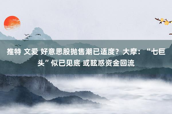 推特 文爱 好意思股抛售潮已适度？大摩：“七巨头”似已见底 或眩惑资金回流