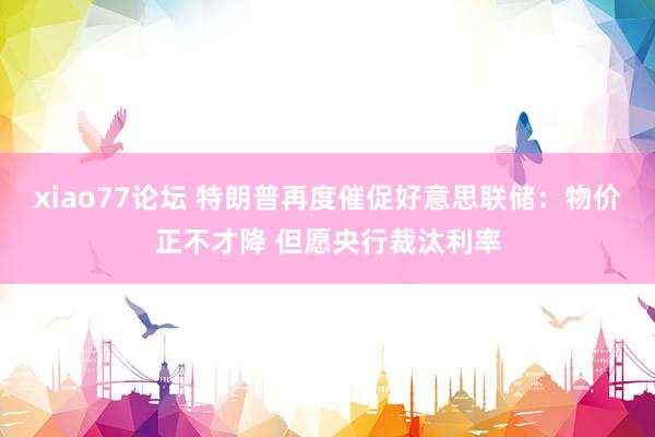 xiao77论坛 特朗普再度催促好意思联储：物价正不才降 但愿央行裁汰利率