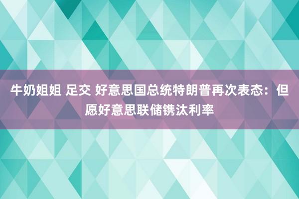 牛奶姐姐 足交 好意思国总统特朗普再次表态：但愿好意思联储镌汰利率