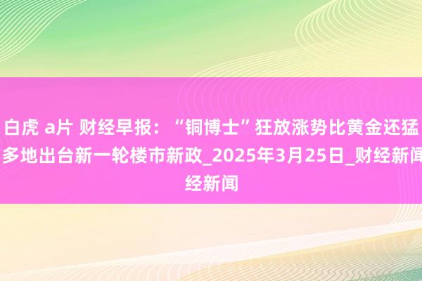 白虎 a片 财经早报：“铜博士”狂放涨势比黄金还猛 多地出台新一轮楼市新政_2025年3月25日_财经新闻