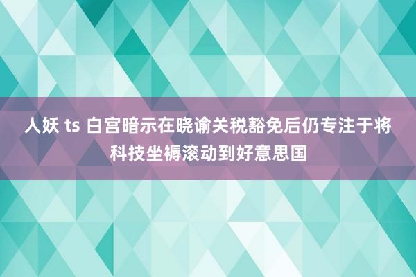 人妖 ts 白宫暗示在晓谕关税豁免后仍专注于将科技坐褥滚动到好意思国