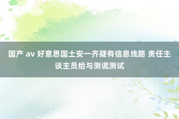 国产 av 好意思国土安一齐疑有信息线路 责任主谈主员给与测谎测试