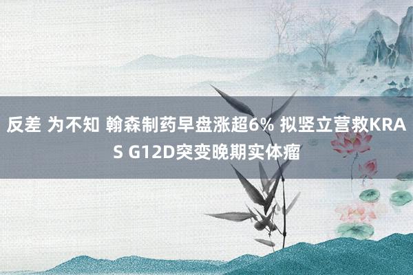 反差 为不知 翰森制药早盘涨超6% 拟竖立营救KRAS G12D突变晚期实体瘤