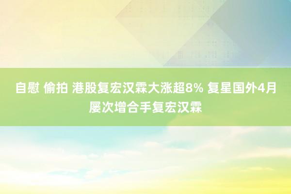 自慰 偷拍 港股复宏汉霖大涨超8% 复星国外4月屡次增合手复宏汉霖